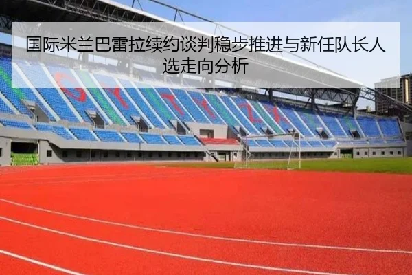 国际米兰巴雷拉续约谈判稳步推进与新任队长人选走向分析