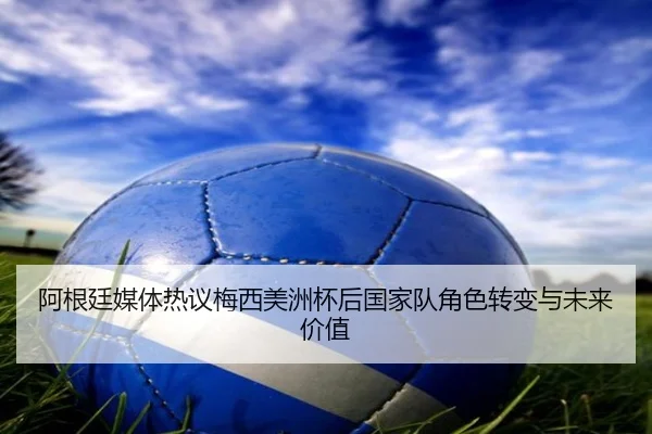 阿根廷媒体热议梅西美洲杯后国家队角色转变与未来价值