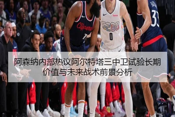 阿森纳内部热议阿尔特塔三中卫试验长期价值与未来战术前景分析