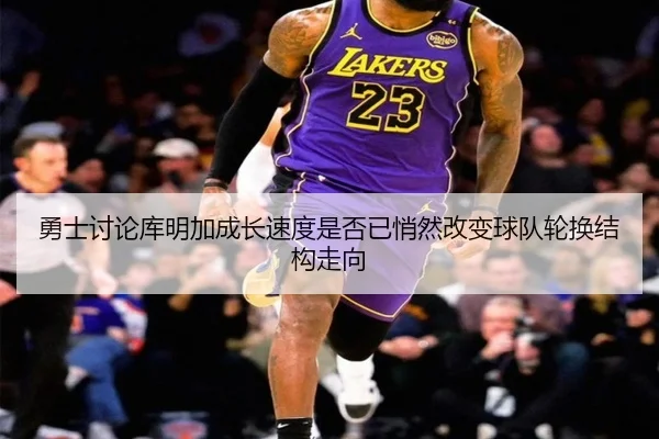 勇士讨论库明加成长速度是否已悄然改变球队轮换结构走向