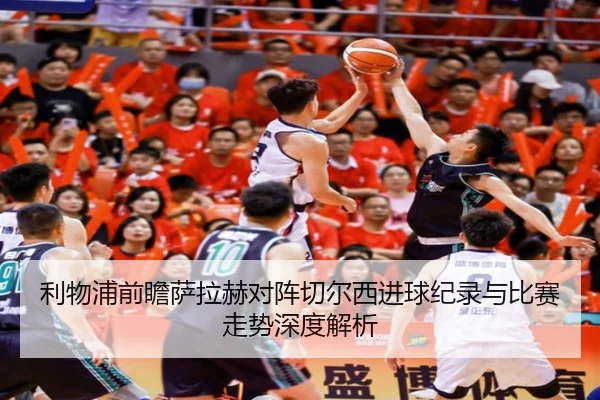 利物浦前瞻萨拉赫对阵切尔西进球纪录与比赛走势深度解析
