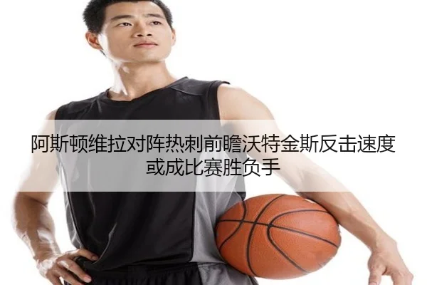 阿斯顿维拉对阵热刺前瞻沃特金斯反击速度或成比赛胜负手